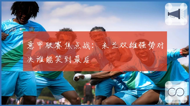 意甲联赛焦点战：米兰双雄强势对决谁能笑到最后