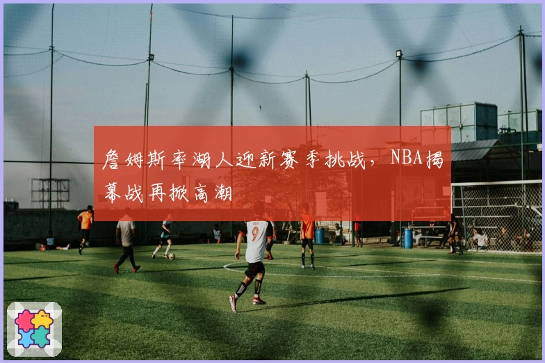 詹姆斯率湖人迎新赛季挑战，NBA揭幕战再掀高潮