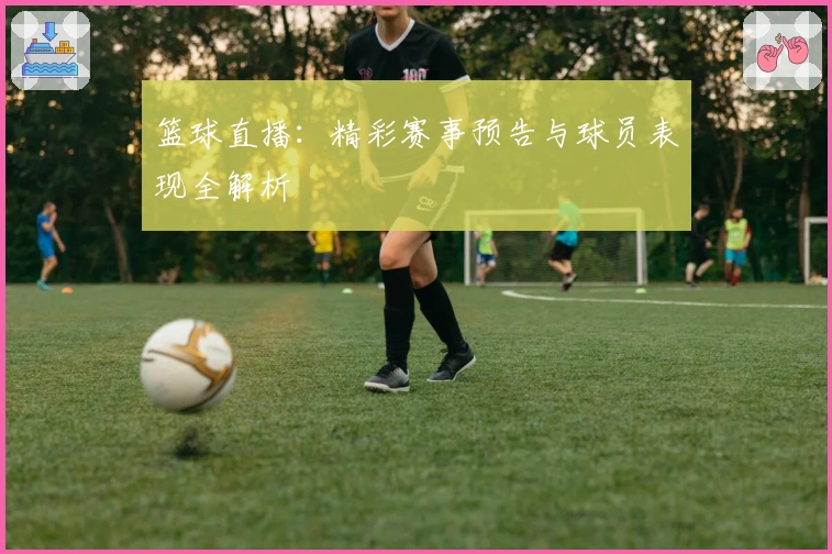 篮球直播：精彩赛事预告与球员表现全解析