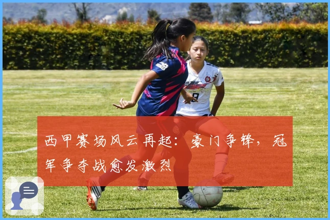 西甲赛场风云再起：豪门争锋，冠军争夺战愈发激烈