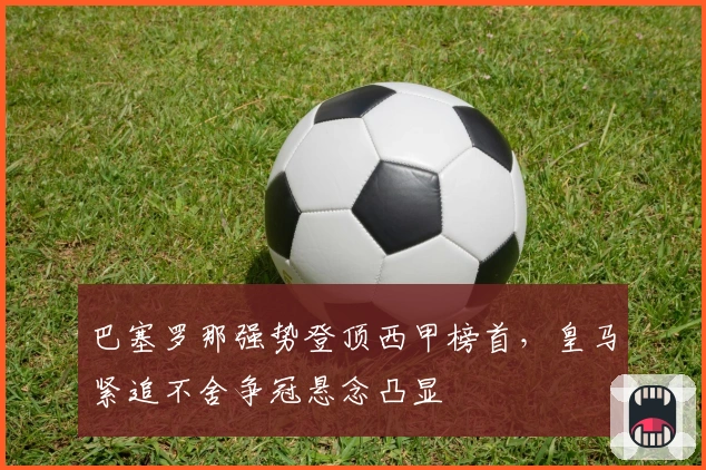 巴塞罗那强势登顶西甲榜首，皇马紧追不舍争冠悬念凸显