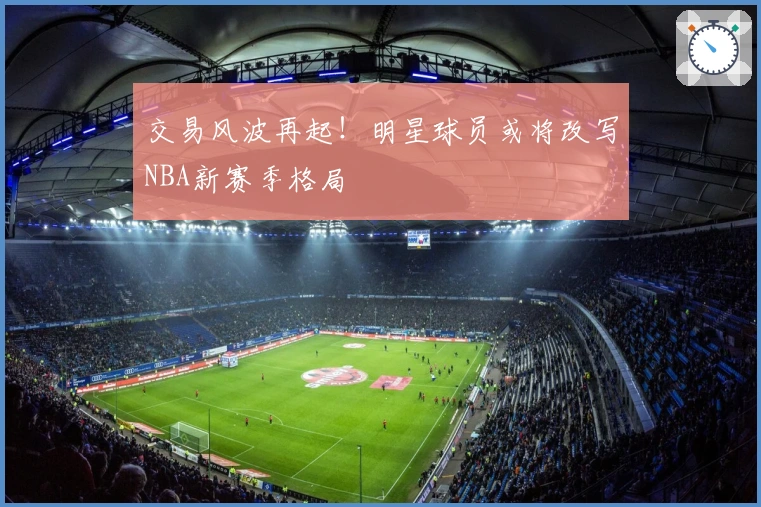 交易风波再起！明星球员或将改写NBA新赛季格局