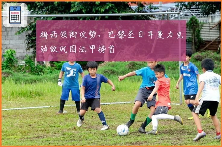 梅西领衔攻势，巴黎圣日耳曼力克劲敌巩固法甲榜首