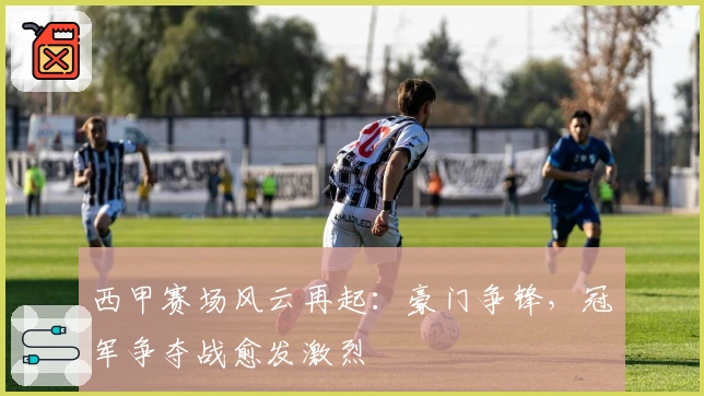 西甲赛场风云再起：豪门争锋，冠军争夺战愈发激烈