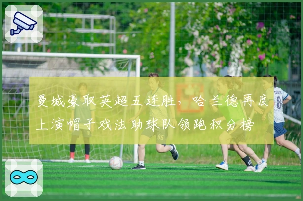 曼城豪取英超五连胜，哈兰德再度上演帽子戏法助球队领跑积分榜