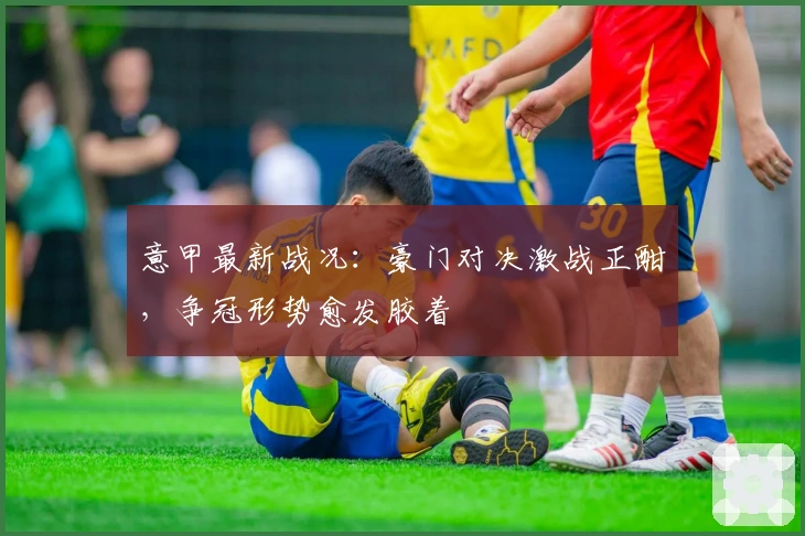 意甲最新战况：豪门对决激战正酣，争冠形势愈发胶着